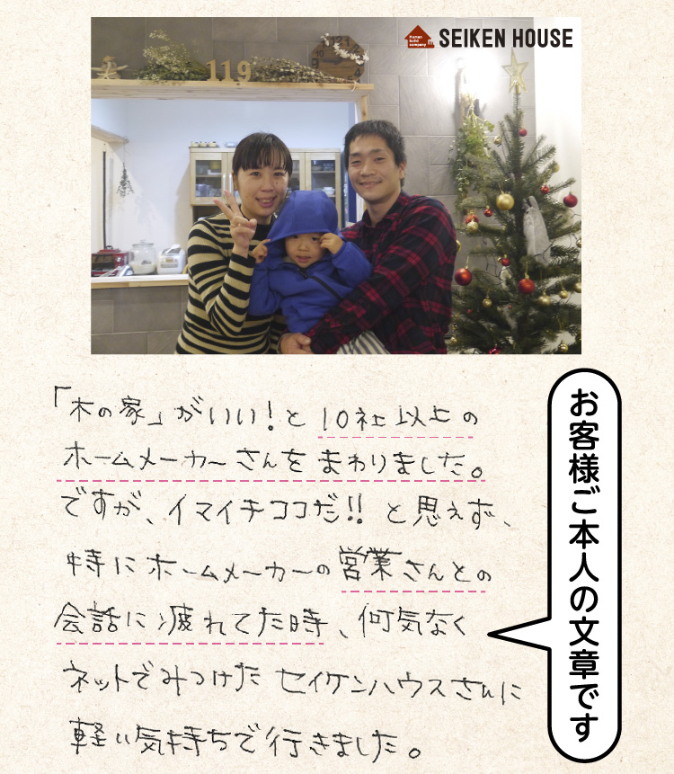 「木の家」がいい！と10社以上のホームメーカーさんをまわりました。ですが、イマイチココだ！！と思えず、特にホームメーカーの営業さんとの会話に疲れた時、何気なくネットでみつけたセイケンハウスさんに軽い気持ちで行きました。（お客様ご本人の文章です）