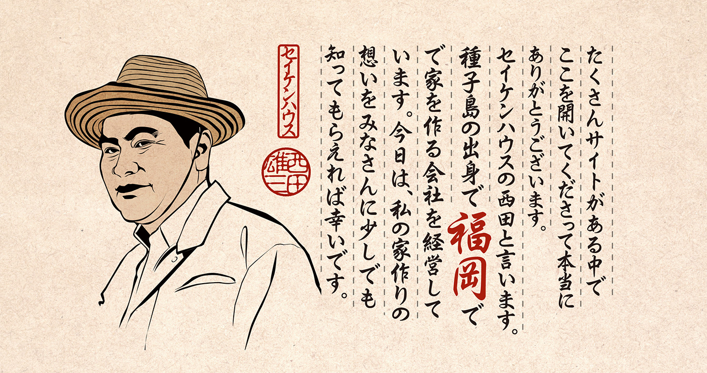 たくさんサイトがある中でここを開いてくださって本当にありがとうございます。セイケンハウスの西田と言います。種子島の出身で福岡で家を作る会社を経営しています。今日は、私の家作りの想いをみなさんに少しでも知ってもらえれば幸いです。