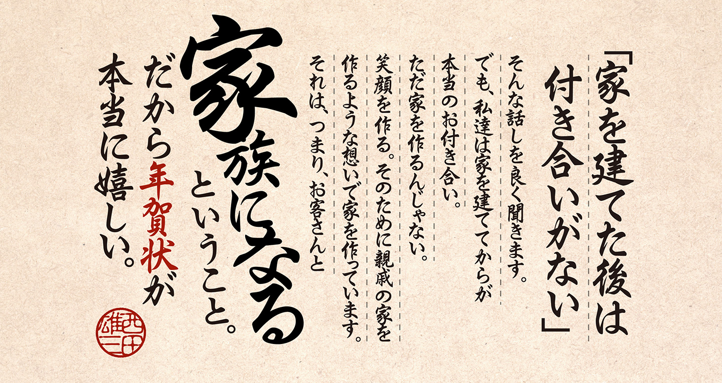 「家を建てた後は付き合いがない」そんな話しを良く聞きます。でも、私達は家を建ててからが本当のお付き合い。ただ家を作るんじゃない。笑顔を作る。そのために親戚の家を作るような想いで家を作っています。それは、つまり、お客さんと「家族になる」ということ。だから年賀状が本当に嬉しい。