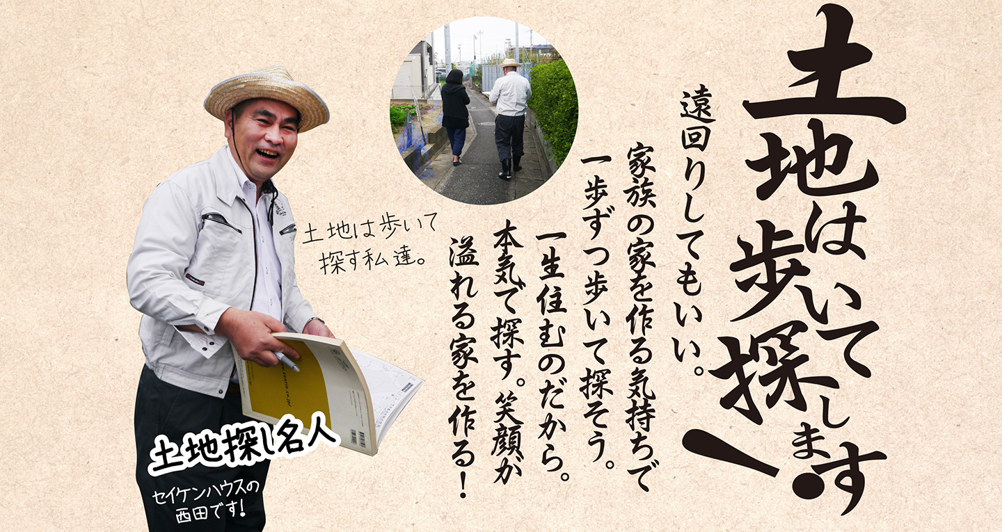 例えば、土地は歩いて探します！家族の家を作る気持ちで遠回りしてもいい。一歩ずつ歩いて探そう。一生住むのだから。本気で探す。笑顔が溢れる家を作る！土地探し名人「セイケンハウスの西田」が歩いて探します。