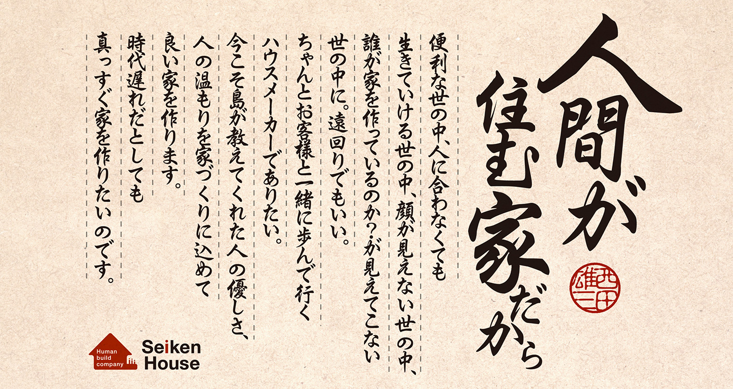 人間が住む家だから。便利な世の中、人に合わなくても生きていける世の中、顔が見えない世の中、誰が家を作っているのか？が見えてこない世の中に。遠回りでもいい。ちゃんとお客様と一緒に歩んで行くハウスメーカーでありたい。今こそ島が教えてくれた人の優しさ、人の温もりを家づくりに込めて良い家を作ります。時代遅れだとしても真っすぐ家を作りたいのです。